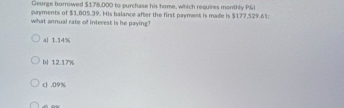 George borrowed $178,000 to purchase his home, which requires monthly P&l
payments of $1,805.39. His balance after the first payment is made is $177,529.61;
what annual rate of interest is he paying?
a) 1.14%
b) 12.17%
c) . 09%