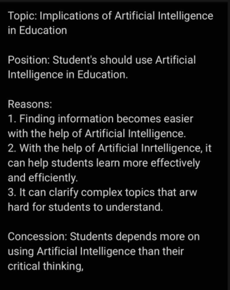 Topic: Implications of Artificial Intelligence 
in Education 
Position: Student's should use Artificial 
Intelligence in Education. 
Reasons: 
1. Finding information becomes easier 
with the help of Artificial Intelligence. 
2. With the help of Artificial Inrtelligence, it 
can help students learn more effectively 
and efficiently. 
3. It can clarify complex topics that arw 
hard for students to understand. 
Concession: Students depends more on 
using Artificial Intelligence than their 
critical thinking,