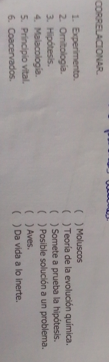 CORRELACIONAR. 
1. Experimento. ( ) Moluscos 
 
2. Omitología. ) Teoría de la evolución química. 
[ 
3. Hipótesis. ) Somete a prueba la hipótesis. 
 
4. Malacología. ) Posible solución a un problema. 
5. Principio vital. 
( ) Aves. 
 
6. Coacervados. ) Da vida a lo inerte.