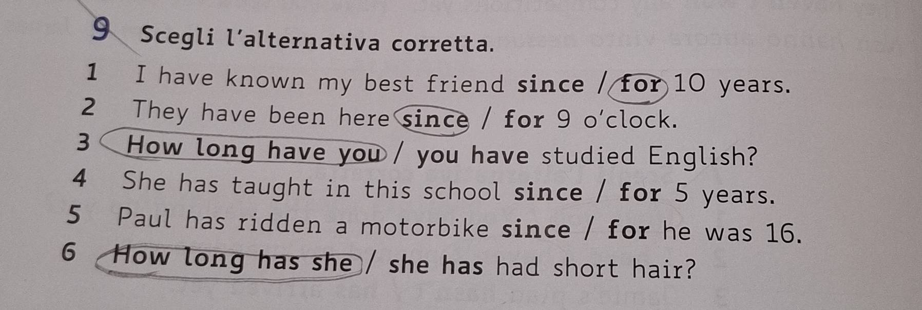 Scegli l’alternativa corretta. 
1 I have known my best friend since / for 10 years. 
2 They have been here since / for 9 o'clock. 
3 How long have you / you have studied English? 
4 She has taught in this school since / for 5 years. 
5 Paul has ridden a motorbike since / for he was 16. 
6 How long has she / she has had short hair?