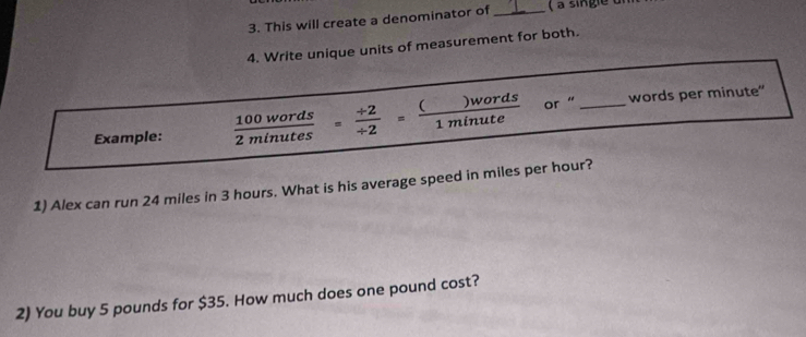 This will create a denominator of _( à single un 
4. Write unique units of measurement for both. 
Example:  100words/2minutes = (+2)// 2 = ()words/1minute  or “_ 
words per minute" 
1) Alex can run 24 miles in 3 hours. What is his average speed in miles per hour? 
2) You buy 5 pounds for $35. How much does one pound cost?