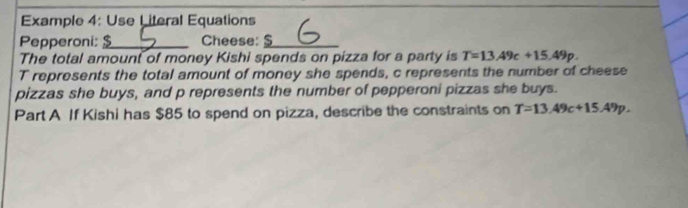 Example 4: Use Literal Equations 
Pepperoni: _Cheese:_ 
The total amount of money Kishi spends on pizza for a party is T=13.49c+15.49p. 
T represents the total amount of money she spends, c represents the number of cheese 
pizzas she buys, and p represents the number of pepperoni pizzas she buys. 
Part A If Kishi has $85 to spend on pizza, describe the constraints on T=13.49c+15.49p.