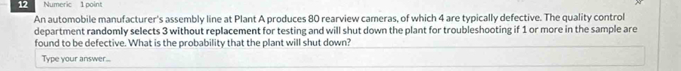 Numeric 1 point 
An automobile manufacturer's assembly line at Plant A produces 80 rearview cameras, of which 4 are typically defective. The quality control 
department randomly selects 3 without replacement for testing and will shut down the plant for troubleshooting if 1 or more in the sample are 
found to be defective. What is the probability that the plant will shut down? 
Type your answer...