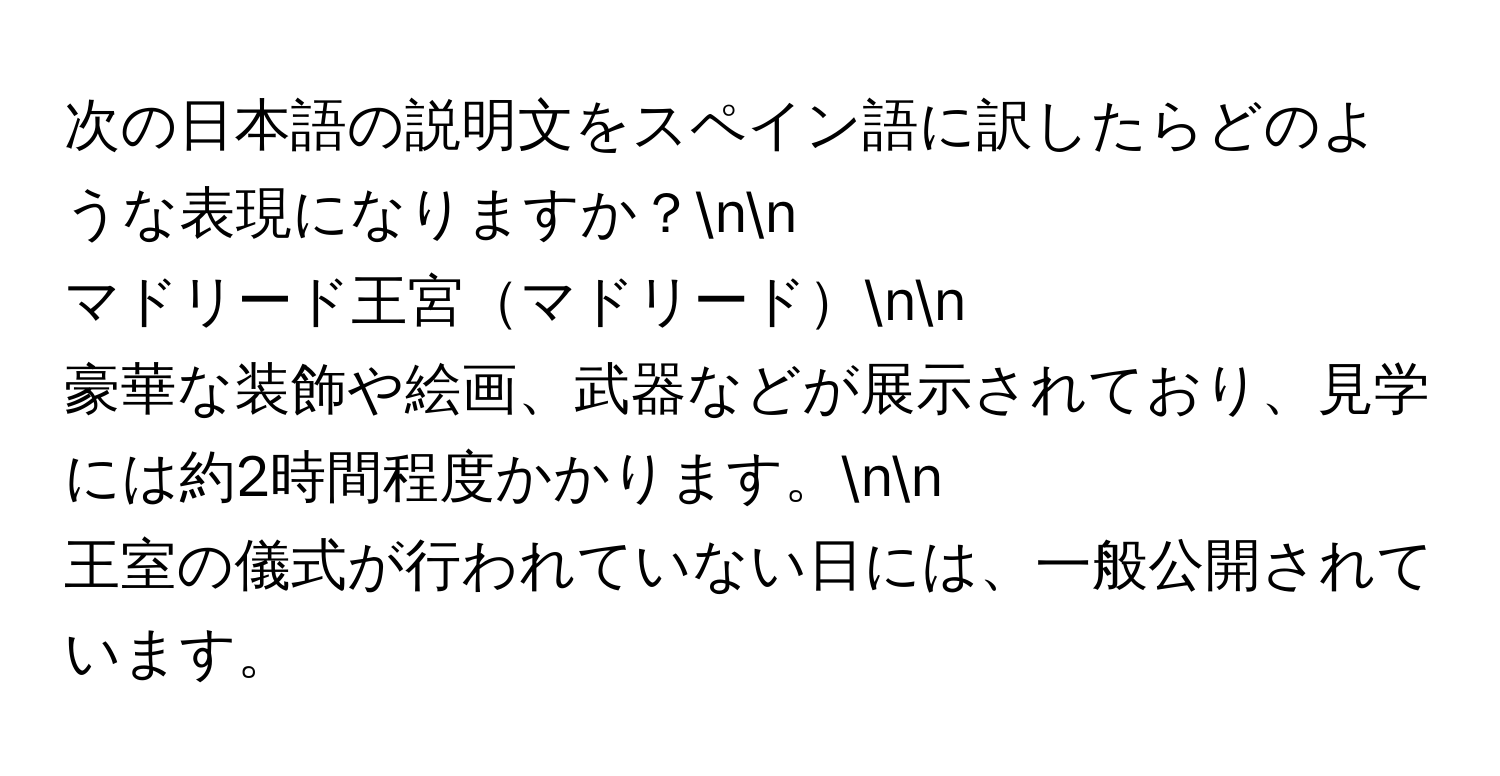 次の日本語の説明文をスペイン語に訳したらどのような表現になりますか？nn
マドリード王宮マドリードnn
豪華な装飾や絵画、武器などが展示されており、見学には約2時間程度かかります。nn
王室の儀式が行われていない日には、一般公開されています。