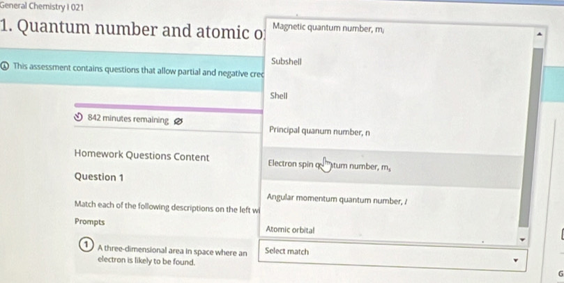 General Chemistry I 021 
1. Quantum number and atomic o Magnetic quantum number, m 
Subshell 
④ This assessment contains questions that allow partial and negative crec 
Shell
842 minutes remaining Principal quanum number, n 
Homework Questions Content Electron spin q tum number, m_s
Question 1 
Angular momentum quantum number, / 
Match each of the following descriptions on the left wi 
Prompts Atomic orbital 
A three-dimensional area in space where an Select match 
electron is likely to be found. 
G