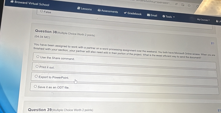 PAZa5PHLy!°5648°0009° A
* Broward Virtual School Lessons Assessments Gradebook = Email
False
◎ Tools My Courses. " ▲ LA
Question 38(Multiple Choice Worth 2 points)
(04.04 MC)
You have been assigned to work with a partner on a word processing assignment over the weekend. You both have Microsoft Online access. When you are
finished with your section, your partner will also need add in their portion of the project. What is the most efficient way to send the document?
Use the Share command.
Print it out.
Export to PowerPoint.
Save it as an ODT file.
Question 39(Multiple Choice Worth 2 points)