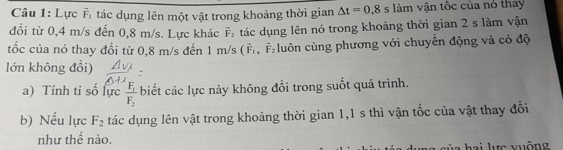 Lực Ấ tác dụng lên một vật trong khoảng thời gian △ t=0,8slam n vận tốc của nó thay 
đổi từ 0,4 m/s đến 0,8 m/s. Lực khác vector F_2 tác dụng lên nó trong khoảng thời gian 2 s làm vận 
tốc của nó thay đổi từ 0,8 m/s đến 1m/s(vector F_1 , F luôn cùng phương với chuyển động và có độ 
lớn không đổi) 
a) Tính tỉ số lực frac F_1F_2 biết các lực này không đổi trong suốt quá trình. 
b) Nếu lực F_2 tác dụng lên vật trong khoảng thời gian 1,1 s thì vận tốc của vật thay đổi 
như thế nào. 
hai lc vuộng