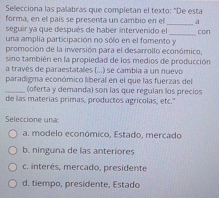 Selecciona las palabras que completan el texto: “De esta
forma, en el país se presenta un cambio en el _a
seguir ya que después de haber intervenido el _con
una amplia participación no sólo en el fomento y
promoción de la inversión para el desarrollo económico,
sino también en la propiedad de los medios de producción
a través de paraestatales (. (...) se cambia a un nuevo
paradigma económico liberal en el que las fuerzas del
_(oferta y demanda) son las que regulan los precios
de las materias primas, productos agrícolas, etc.''
Seleccione una:
a. modelo económico, Estado, mercado
b. ninguna de las anteriores
c. interés, mercado, presidente
d. tiempo, presidente, Estado