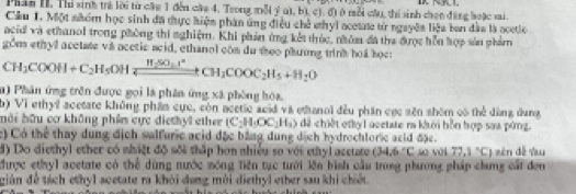 Phân II. Thi sinh trẻ lời từ cậu 1 đến cáa 4. Trong mỗi ý a), b), c). đ) ở mỗi cầu, thí sinh chọn đặng boặc sai 
Câu 1. Một nhóm học sinh đã thực hiện phân ứng điều chế ehyl acetate từ ngayên liệu ban đầu là ocetlo 
acid và ethanol trong phòng thi nghiệm. Khi phản ứng kết thúc, nhóm đã tha được hỗn hợp sản phám
CH_3COOH+C_2H_5OHxrightarrow H_2SO_3CH_3COOC_2H_5+H_2O gom ethyl acetate va acetic acid, ethanol con du theo phương trink hod họe: 
n) Phân ứng trên được gọi là phần ứng xã phòng hóa, 
b) Vì ethyl acetate không phầm cực, còn acetic acid và ethanol đều phần cục sên shóm có thể dùng dụng 
bài hữu cơ không phần cực diethyl ether (C_2H_3OC_2H_3) a đề chiết ethy l acetate n khới hỗn hợp soa pứng. 
c) Có thể thay dung địch salfuric acid đặc bằng dung dịch hydrochloric aeld đặc. 
đ) Do diethyl ether có nhiệt độ sối thấp hơn nhiều so với ethyl acetate (34,6°C so vài 77.1°C 1 sên dề vu 
được ethyl acetate có thể dùng nước sóng liên tạc tưới lên bình cầu trong phương pháp chưng cát đơn 
gián để tách ethyl acetate ra khỏi dụng môi diethyl ether sau khi chiết