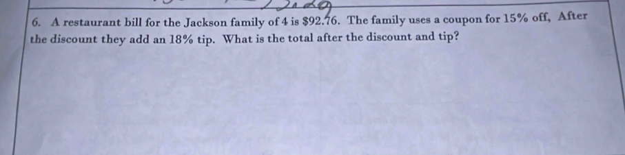 A restaurant bill for the Jackson family of 4 is $92.76. The family uses a coupon for 15% off, After 
the discount they add an 18% tip. What is the total after the discount and tip?