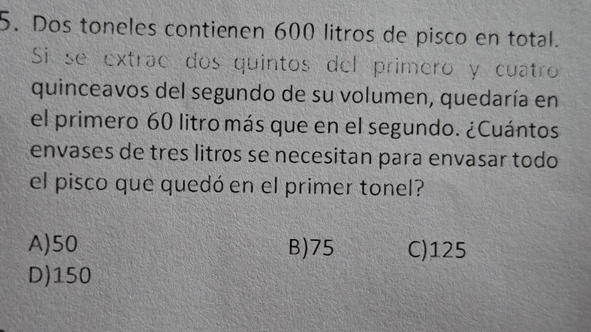 Dos toneles contienen 600 litros de pisco en total.
Si se extrac dos quintos del primero y cuatro
quinceavos del segundo de su volumen, quedaría en
el primero 60 litro más que en el segundo. ¿Cuántos
envases de tres litros se necesitan para envasar todo
el pisco que quedó en el primer tonel?
A) 50 C) 125
B) 75
D) 150