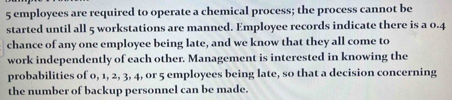 5 employees are required to operate a chemical process; the process cannot be 
started until all 5 workstations are manned. Employee records indicate there is a 0.4
chance of any one employee being late, and we know that they all come to 
work independently of each other. Management is interested in knowing the 
probabilities of 0, 1, 2, 3, 4, or 5 employees being late, so that a decision concerning 
the number of backup personnel can be made.