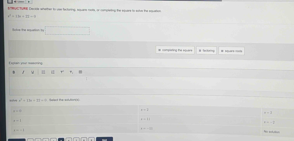 ◀ Listen
STRUCTURE Decide whether to use factoring, square roots, or completing the square to solve the equation.
x^2+13x+22=0
Solve the equation by ∴ △ ADC=90°
# completing the square : factoring = square roots
Explain your reasoning.
B I u  i T^2 T_2
I
solve x^2+13x+22=0. Select the solution(s).
Next