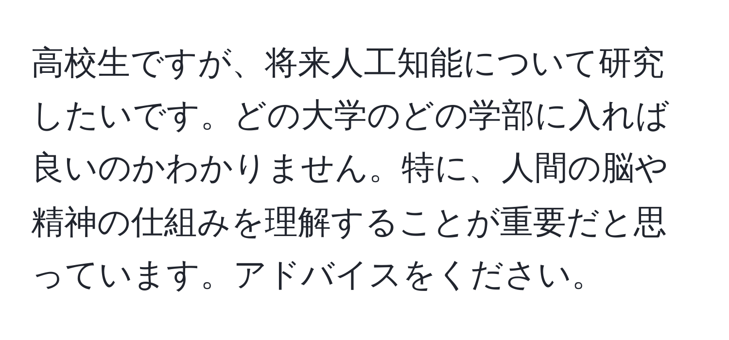 高校生ですが、将来人工知能について研究したいです。どの大学のどの学部に入れば良いのかわかりません。特に、人間の脳や精神の仕組みを理解することが重要だと思っています。アドバイスをください。