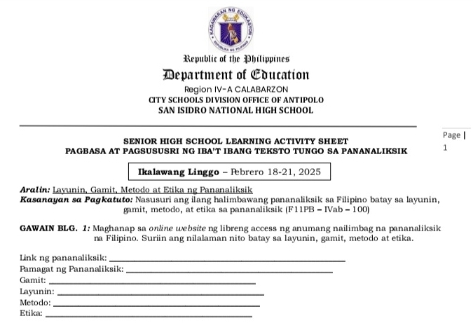 Republic of the Philippines 
Department of Cducation 
Region IV-A CALABARZON 
CITY SCHOOLS DIVISION OFFICE OF ANTIPOLO 
SAN ISIDRO NATIONAL HIGH SCHOOL 
Page | 
SENIOR HIGH SCHOOL LEARNING ACTIVITY SHEET 
PAGBASA AT PAGSUSUSRI NG IBA’T IBANG TEKSTO TUNGO SA PANANALIKSIK 1 
Ikalawang Linggo - Pebrero 18-21, 2025 
Aralin: Layunin, Gamit, Metodo at Etika ng Pananaliksik 
Kasanayan sα Pagkatuto: Nasusuri ang ilang halimbawang pananaliksik sa Filipino batay sa layunin, 
gamit, metodo, at etika sa pananaliksik (F11PB - IVab - 100) 
GAWAIN BLG. 1: Maghanap sa online website ng libreng access ng anumang nailimbag na pananaliksik 
na Filipino. Suriin ang nilalaman nito batay sa layunin, gamit, metodo at etika. 
Link ng pananaliksik:_ 
Pamagat ng Pananaliksik:_ 
Gamit:_ 
Layunin:_ 
Metodo:_ 
Etika:_