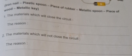 (Iron nail - Plastic spoon - Piece of rubber - Metallic spoon - Piece of 
wood - Metallic key) 
_ 
1. The materials which will close the circuit: 
The reason : 
_ 
_ 
2. The materials which will not close the circuit : 
The reason : 
_