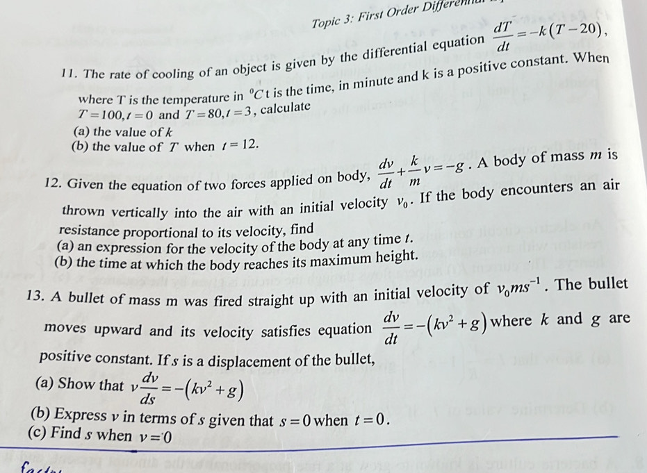 Topic 3: First Order Differennd 
11. The rate of cooling of an object is given by the differential equation  dT/dt =-k(T-20), 
where T is the temperature in°Ct is the time, in minute and k is a positive constant. When
T=100, t=0 and T=80, t=3 , calculate 
(a) the value of k
(b) the value of T when t=12. 
12. Given the equation of two forces applied on body,  dv/dt + k/m v=-g. A body of mass m is 
thrown vertically into the air with an initial velocity v_0. If the body encounters an air 
resistance proportional to its velocity, find 
(a) an expression for the velocity of the body at any time /. 
(b) the time at which the body reaches its maximum height. 
13. A bullet of mass m was fired straight up with an initial velocity of v_0ms^(-1). The bullet 
moves upward and its velocity satisfies equation  dv/dt =-(kv^2+g) where k and g are 
positive constant. If s is a displacement of the bullet, 
(a) Show that v dv/ds =-(kv^2+g)
(b) Express v in terms of s given that s=0 when t=0. 
(c) Find s when v=0