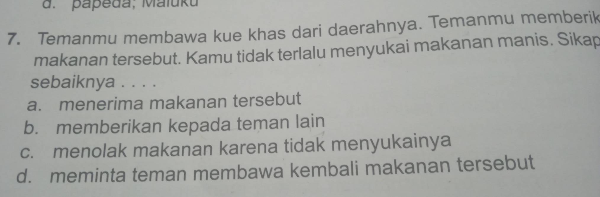 papeda; Maluku
7. Temanmu membawa kue khas dari daerahnya. Temanmu memberik
makanan tersebut. Kamu tidak terlalu menyukai makanan manis. Sikap
sebaiknya . . . .
a. menerima makanan tersebut
b. memberikan kepada teman lain
c. menolak makanan karena tidak menyukainya
d. meminta teman membawa kembali makanan tersebut