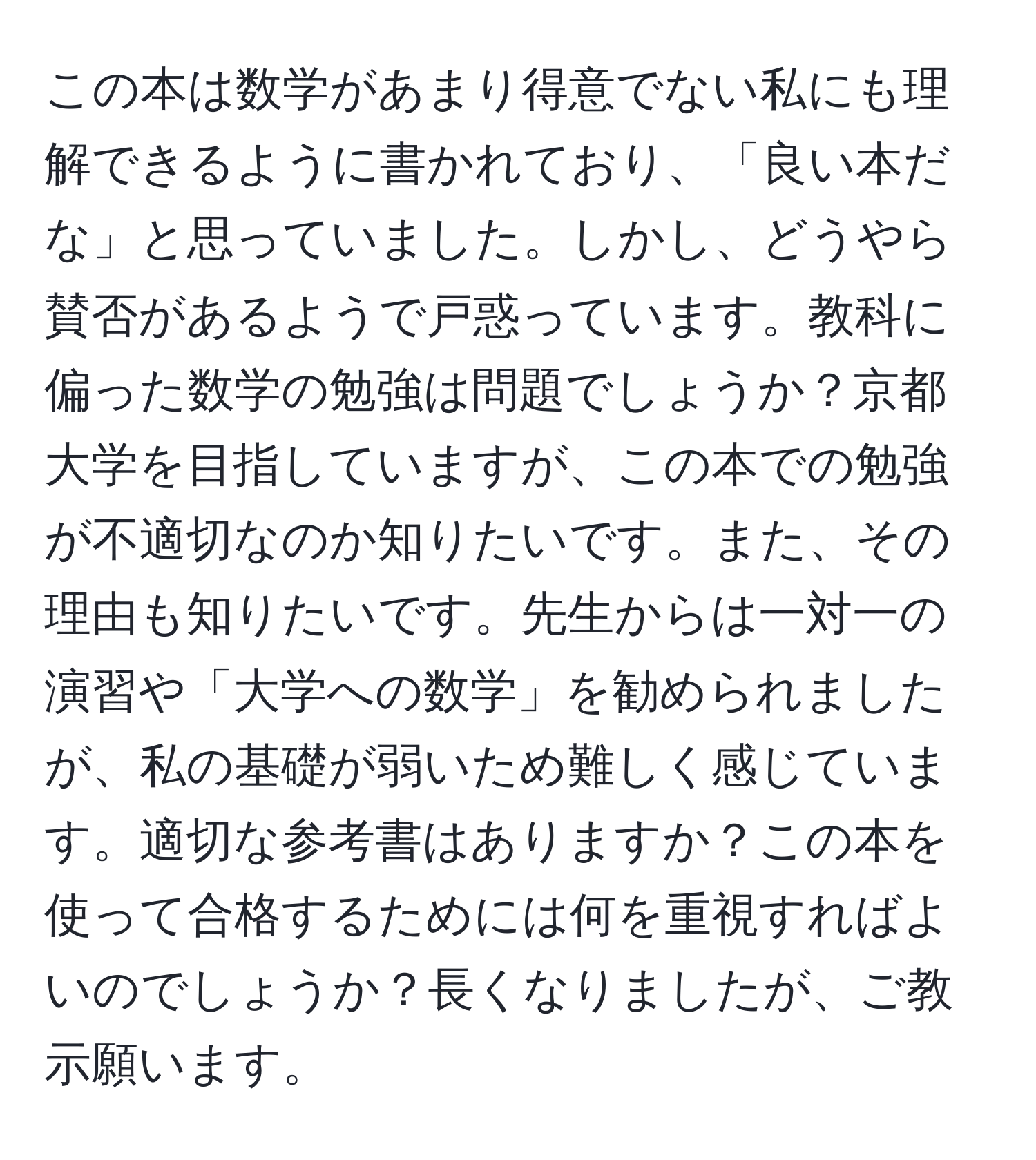 この本は数学があまり得意でない私にも理解できるように書かれており、「良い本だな」と思っていました。しかし、どうやら賛否があるようで戸惑っています。教科に偏った数学の勉強は問題でしょうか？京都大学を目指していますが、この本での勉強が不適切なのか知りたいです。また、その理由も知りたいです。先生からは一対一の演習や「大学への数学」を勧められましたが、私の基礎が弱いため難しく感じています。適切な参考書はありますか？この本を使って合格するためには何を重視すればよいのでしょうか？長くなりましたが、ご教示願います。