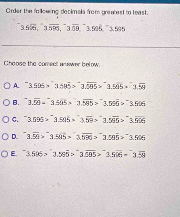 Order the following decimals from greatest to least.
3.5overline 95, ^-3.overline 595, ^-3.overline 59, ^-3.59overline 5, ^-3.595
Choose the correct answer below.
A. 3.595>overline 3.59overline 5>overline 3.overline 595>overline 3.595>overline 3.59
B. 3.overline 59=^-3.5overline 95>^-3.overline 595>^-3.59overline 5>^-3.595
C. ^-3.595>^-3.59overline 5>^-3.overline 59>^-3.5overline 95>^-3.overline 595
D. ^-3.overline 59>^-3.5overline 95>^-3.overline 595>^-3.595
E. ^-3.595>^-3.59overline 5>^-3.overline 595>^-3.5overline 95=^-3.overline 59