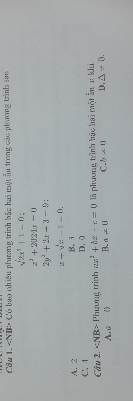 ∠ NB>C6 bao nhiêu phương trình bậc hai một ần trong các phương trình sau
sqrt(2)x^2+1=0;
x^2+2024x=0
2y^2+2x+3=9.
x+sqrt(x)-1=0.
A. 2 B. 3
C. 4 D. 0
Câu 2. Phương trình ax^2+bx+c=0 là phương trình bậc hai một ẩn x khi
A. a=0 a!= 0 C. b!= 0 D. △ != 0. 
B.