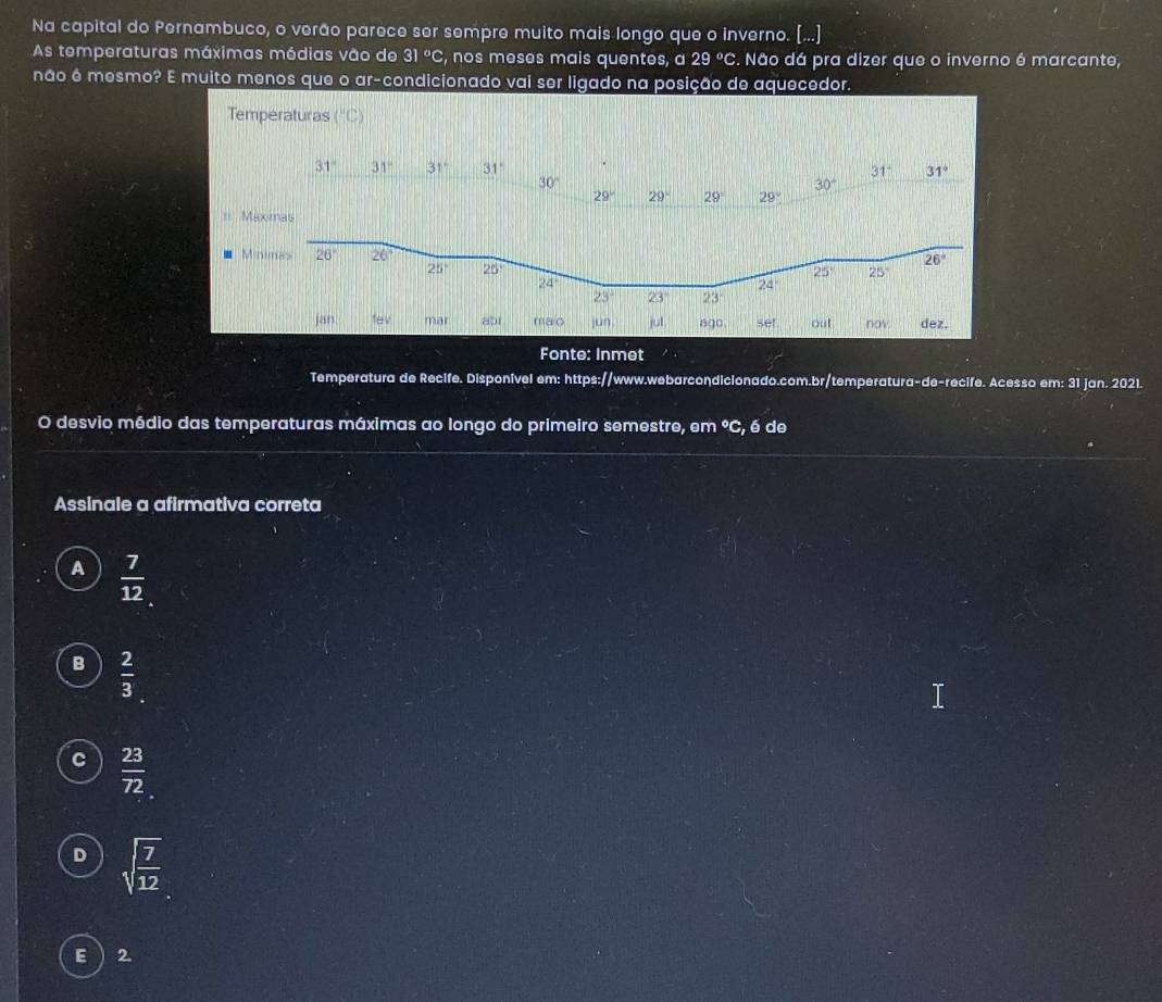 Na capital do Pernambuco, o verão parece ser sempre muito mais longo que o inverno. (...]
As temperaturas máximas médias vão de 31°C , nos meses mais quentes, a 29°C.. Não dá pra dizer que o inverno é marcante,
não é mesmo? E muito menos que o ar-condicionado vai ser ligado na posição de aquecedor.
Temperaturas (^circ C)
= 
Minimas
br mao jun. jul 600 set out nov dez.
Fonte: Inmet
Temperatura de Recife. Disponível em: https://www.webarcondicionado.com.br/temperatura-de-recife. Acesso em: 31 jan. 2021.
O desvio médio das temperaturas máximas ao longo do primeiro semestre, em°C , é de
Assinale a afirmativa correta
A  7/12 
B  2/3 
C  23/72 
D sqrt(frac 7)12
E 2.