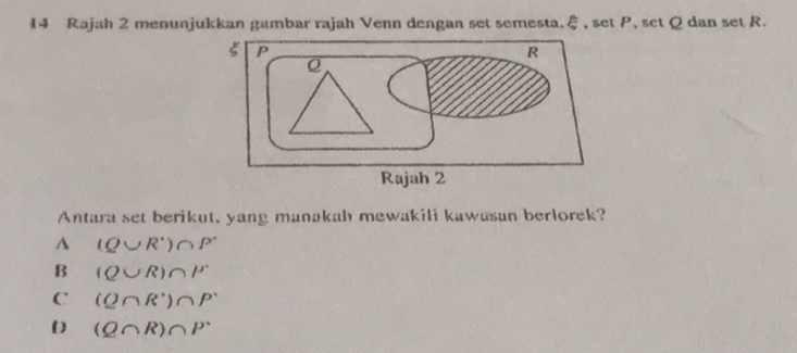 Rajah 2 menunjukkan gambar rajah Venn dengan set semesta, ξ, set P, set Q dan set R.
Antara set berikut, yang manakah mewakili kawasan berlorek?
A (Q∪ R^+)∩ P^-
B (Q∪ R)∩ P
C (Q∩ R°)∩ P°
(Q∩ R)∩ P^.