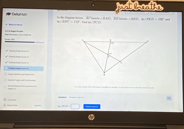 Mstbaoa
DeltaMath In the diagram below, overline AC bisects ∠ BAD,overline BE bisects ∠ ABD,m∠ FED=105° and
m∠ EFC=110°. Find m∠ FCD.
(- Black to Home
G 2.3 Angle Proofs
Due: December 13 at 10:00 AM
Grade: 75% 
Finding Angles (Level 1)
Finding Angles (Level 1)
Finding Angles (Level 1)
Finding Angles (Levol 2)
Angle Addition and Subtraction 
Identify Angles with Terminology
Angles L2 Vertical/Adjacent/Complementary
You may assume lines that appear straight are straight, but the figuve is not otherwise drawn to seale.
Answer Atterpt 2 out of 2
Calculator
Kiana Fuller Lag Out m∠ FCD=□° Submit Answer
hp