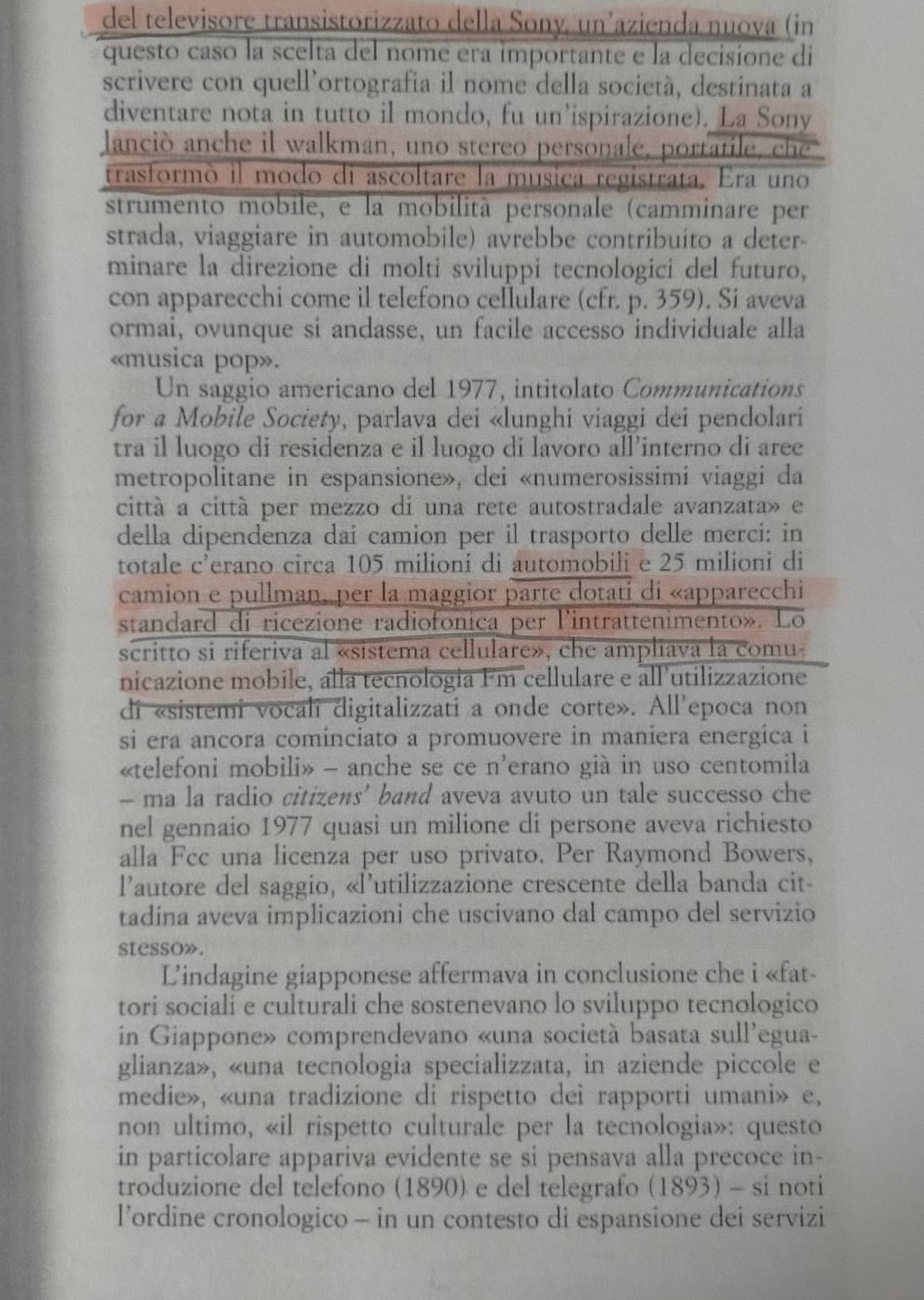 del televisore transistorizzato della Sony, un'azienda nuova (in
questo caso la scelta del nome era importante e la decisione di
scrivere con quell'ortografia il nome della società, destinata a
diventare nota in tutto il mondo, fu un’ispirazione). La Sony
lanció anche il walkman, uno stereo personale, portatile, che
trasformò il modo di ascoltare la musica registrata. Era uno
strumento mobile, e la mobilità personale (camminare per
strada, viaggiare in automobile) avrebbe contribuito a deter-
minare la direzione di molti sviluppi tecnologici del futuro,
con apparecchi come il telefono cellulare (cfr. p. 359). Si aveva
ormai, ovunque si andasse, un facile accesso individuale alla
«musica pop».
Un saggio americano del 1977, intitolato Communications
for a Mobile Society, parlava dei «lunghi viaggi dei pendolari
tra il luogo di residenza e il luogo di lavoro all’interno di aree
metropolitane in espansione», dei «numerosissimi viaggi da
cittá a cittá per mezzo di una rete autostradale avanzata» e
della dipendenza dai camion per il trasporto delle merci: in
totale c'erano circa 105 milioni di automobili e 25 milioni di
camion e pullman, per la maggior parte dotati di «apparecchi
standard di ricezione radiofonica per lintrattenimento». Lo
scritto si riferiva al «sistema cellulare», che ampliava la comu-
nicazione mobile, alla tecnologia Fm cellulare e all'utilizzazione
di «sistemi vocali digitalizzati a onde corte». All'epoca non
si era ancora cominciato a promuovere in maniera energica i
«telefoni mobili» - anche se ce n'erano già in uso centomila
- ma la radio citizens' band aveva avuto un tale successo che
nel gennaio 1977 quasi un milione di persone aveva richiesto
alla Fcc una licenza per uso privato. Per Raymond Bowers,
l'autore del saggio, «l'utilizzazione crescente della banda cit-
tadína aveva implicazioni che uscivano dal campo del servizio
stesso».
Lindagine giapponese affermava in conclusione che i «fat-
tori sociali e culturali che sostenevano lo sviluppo tecnologico
in Giappone» comprendevano «una società basata sull'egua-
glianza», «una tecnologia specializzata, in aziende piccole e
medie», «una tradizione di rispetto dei rapporti umani» e,
non ultimo, «il rispetto culturale per la tecnologia»: questo
in particolare appariva evidente se si pensava alla precoce in-
troduzione del telefono (1890) e del telegrafo (1893) - si noti
l’ordine cronologico - in un contesto di espansione dei servizi