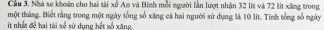 Nhà xe khoán cho hai tài xế An và Bình mỗi người lần lượt nhận 32 lít và 72 lít xăng trong 
một tháng. Biết rằng trong một ngày tổng số xăng cả hai người sử dụng là 10 lít. Tính tổng số ngày 
ít nhất để hai tài xế sử dụng hết số xăng.