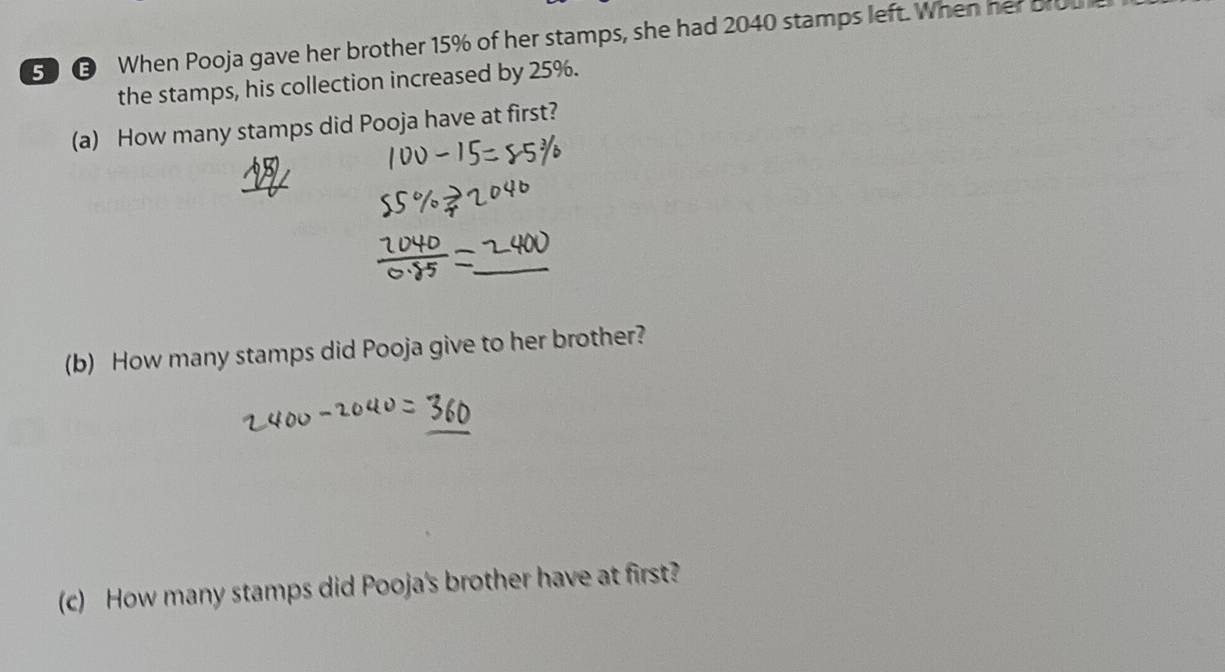 When Pooja gave her brother 15% of her stamps, she had 2040 stamps left. When her bro 
the stamps, his collection increased by 25%. 
(a) How many stamps did Pooja have at first? 
(b) How many stamps did Pooja give to her brother? 
(c) How many stamps did Pooja's brother have at first?