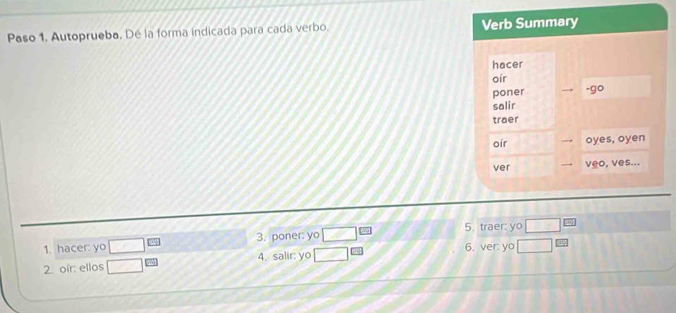 Paso 1. Autoprueba, Dé la forma indicada para cada verbo. Verb Summary 
hacer 
oír 
poner -go 
salir 
traer 
oír oyes, oyen 
ver veo, ves... 
5. traer: yo □ EJ
1. hacer: yo □^(□) 3. poner: yo □ ∠ 1
2. oír: ellos □  □ /233  4. salir: yo □^(□) 6. ver: yo □ frac 535