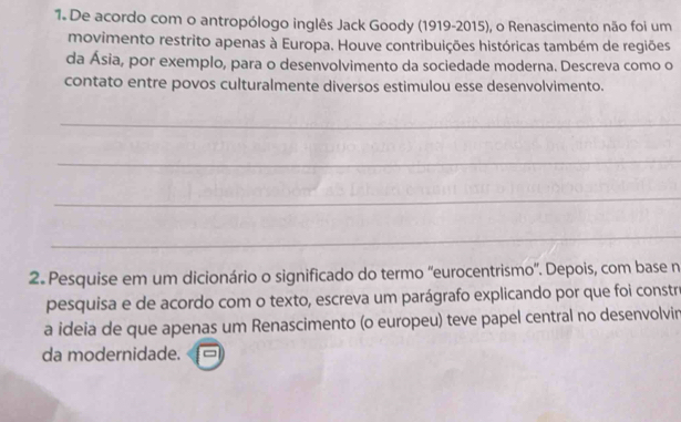 De acordo com o antropólogo inglês Jack Goody (1919-2015), o Renascimento não foi um 
movimento restrito apenas à Europa. Houve contribuições históricas também de regiões 
da Ásia, por exemplo, para o desenvolvimento da sociedade moderna. Descreva como o 
contato entre povos culturalmente diversos estimulou esse desenvolvimento. 
_ 
_ 
_ 
_ 
2. Pesquise em um dicionário o significado do termo ''eurocentrismo'. Depois, com base n 
pesquisa e de acordo com o texto, escreva um parágrafo explicando por que foi constro 
a ideia de que apenas um Renascimento (o europeu) teve papel central no desenvolvin 
da modernidade.