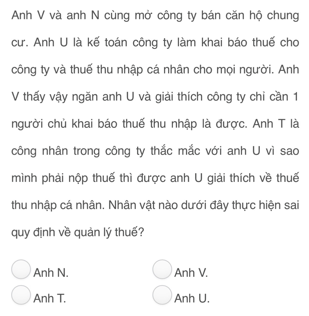 Anh V và anh N cùng mở công ty bán căn hộ chung
cư. Anh U là kế toán công ty làm khai báo thuế cho
công ty và thuế thu nhập cá nhân cho mọi người. Anh
V thấy vậy ngăn anh U và giải thích công ty chỉ cần 1
người chủ khai báo thuế thu nhập là được. Anh T là
công nhân trong công ty thắc mắc với anh U vì sao
mình phải nộp thuế thì được anh U giải thích về thuế
thu nhập cá nhân. Nhân vật nào dưới đây thực hiện sai
quy định về quản lý thuế?
Anh N. Anh V.
Anh T. Anh U.