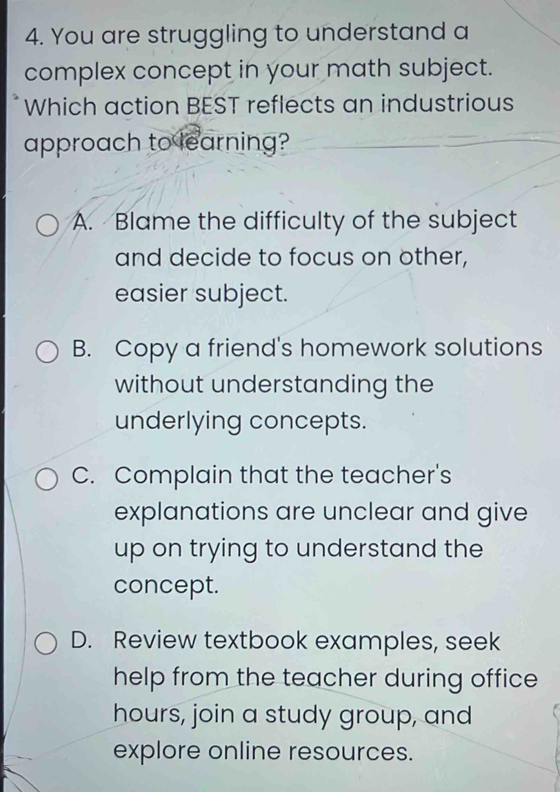 You are struggling to understand a
complex concept in your math subject.
Which action BEST reflects an industrious
approach to learning?
A. Blame the difficulty of the subject
and decide to focus on other,
easier subject.
B. Copy a friend's homework solutions
without understanding the
underlying concepts.
C. Complain that the teacher's
explanations are unclear and give
up on trying to understand the
concept.
D. Review textbook examples, seek
help from the teacher during office
hours, join a study group, and
explore online resources.