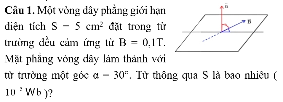 Một vòng dây phẳng giới hạn
diện tích S=5cm^2 đặt trong từ
trường đều cảm ứng từ B=0,1T.
Mặt phẳng vòng dây làm thành với
từ trường một góc alpha =30°. Từ thông qua S là bao nhiêu (
10^(-5)Wb) ?