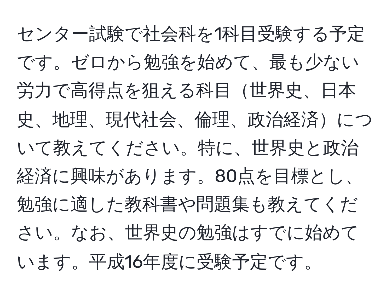 センター試験で社会科を1科目受験する予定です。ゼロから勉強を始めて、最も少ない労力で高得点を狙える科目世界史、日本史、地理、現代社会、倫理、政治経済について教えてください。特に、世界史と政治経済に興味があります。80点を目標とし、勉強に適した教科書や問題集も教えてください。なお、世界史の勉強はすでに始めています。平成16年度に受験予定です。