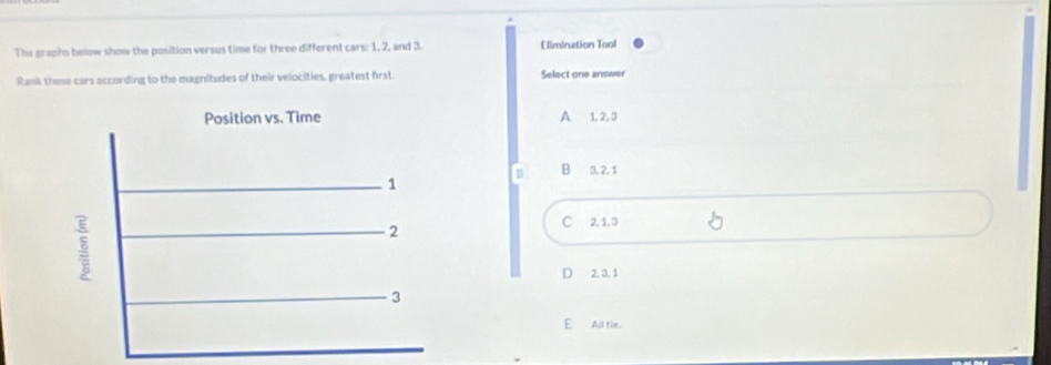 The graphs below show the position versus time for three different cars: 1, 2, and 3. Elimination Tool
Rank these cars according to the magnitudes of their velocities, greatest first. Select one answer
Position vs. Time A 1, 2, 3
B 3, 2, 1
1
2
C 2.1, 3
D 2. 3. 1
3
E All tie.