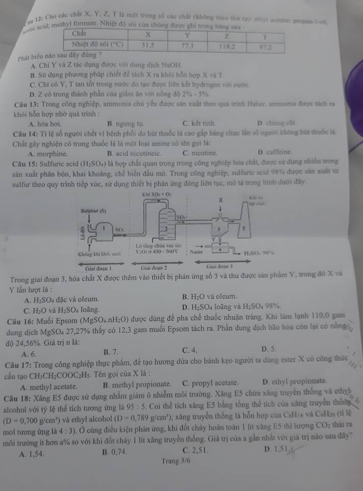 Can U: Cho các chất X, Y, Z, T là một trong số các chất (không theo thứ tự): sthyt acesste; propan-1-ol,
Nevoe se methyl formate. Nhiệt độ sôi của chúng được
Phát biểu
A. Chí Y và Z tác dụng được với dung dịch NaOH
B. Sử dụng phương pháp chiết để tách X ra khỏi hỗn hợp X và T.
C. Chi có Y, T tan tốt trong nước do tạo được liên kết hydrogen với nước
D. Z cò trong thành phần của giảm ăn với nồng độ 2% - 5%.
Câu 13: Trong công nghiệp, ammonia chủ yểu được sản xuất theo quả trình Haber, ammonia được tách ra
khỏi hỗn hợp nhớ quá trình :
A. hóa hơi. B. ngưng ty. C. kết tinh. D. chung cắt.
Câu 14: Tỉ lệ số người chết vi bệnh phối do hút thuốc là cao gấp hàng chục lần số người không hút thuốc là.
Chất gây nghiện có trong thuốc là là một loại amine có tên gọi là:
A. morphine. B. acid nicotincic. C. nicotine. D. caffeine.
Câu 15: Sulfuric acid (H_2SO_4) là hợp chất quan trọng trong công nghiệp hóa chất, được sử dung nhiều trong
sản xuất phân bón, khai khoáng, chế biển đầu mó. Trong công nghiệp, sulfuric acid 98% được sản xuất từ
sulfur theo quy trình tiếp xùc, sử dụng thiết bị phản ứng đòng liên tục, mô tả trong hình dưới đây.
  
Trong giai đoạn 3, hóa chất X được thêm vào thiết bị phản ứng số 3 và thu được sản phẩm Y, trong đô X và
Y lần lượt là :
A. H_2SO_4 đặc và oleum. B. H_2O và oleum.
D. H_2SO_4
C. H_2O và H_2SO_4 loâng. loãng vàl H_2SO_4 98%.
Câu 16: Muối Epsom (MgSO nH_2O) được dùng để pha chế thuốc nhuận tràng. Khi làm lạnh 110,0 gam
dung dịch MgSO₄ 27,27% thấy có 12,3 gam muối Epsom tách ra. Phần dung dịch bão hóa còn lại có nông
độ 24,56%. Giá trị n là:
A. 6. B. 7. C. 4. D. 5.
Câu 17: Trong công nghiệp thực phẩm, để tạo hương dứa cho bánh kẹo người ta dùng ester X có công thức
cấu tạo CH_3CH_2COOC_2H_5. Tên gọi của X là :
A. methyl acetate. B. methyl propionate. C. propyl acetate. D. ethyl propionate.
Câu 18: Xăng E5 được sử dụng nhằm giảm ô nhiễm môi trường. Xăng E5 chứa xăng truyền thống và cthyh
alcohol với tỷ lệ thể tích tương ứng là 95:5 5. Coi thể tích xăng E5 bằng tổng thể tích của xăng truyền thống
(D=0,700g/cm^3) và ethyl alcohol (D=0,789g/cm^3); xăng truyền thống là hỗn hợp của C_8H_18 :  và CạH20 (tỉ lệ
mol tương ứng là 4:3). Ở cùng điều kiện phản ứng, khi đổt cháy hoàn toàn 1 lít xăng E5 thì hượng CO_2 thái ra
môi trường ít hơn a% so với khi đốt chảy 1 lit xãng truyền thống. Giá trị của a gần nhất với giá trị nào sau đây?
A. 1,54. B. 0,74. C. 2,51. D. 1,51
Trang 3/6