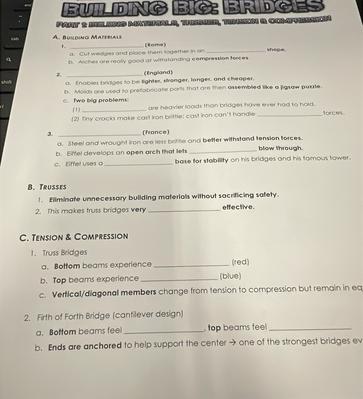 BUILDNG BIC ERD a 
PART 1: BUILDING MATERIALS, TRUSSES, TENSION & COMPRESSION 
tab A. Building Materials 
1. _(Rome) 
a. Cut wedges and place them together in an_ 
shape. 
b. Arches are really good at withstanding compression forces 
2. _(England) 
shift 
a. Enables bridges to be lighter, stronger, longer, and cheaper. 
b. Molds are used to prefabricate parts that are then assembled like a jigsaw puzzle. 
c. Two big problems: 
(1) _are heavier loads than bridges have ever had to hold, 
(2) Tiny cracks make cast iron brittle; cast iron can't handle_ 
forces. 
3. _(France) 
a. Steel and wrought iron are less brittle and better withstand tension forces. 
blow through. 
b. Eiffel develops an open arch that lets_ 
c. Eiffel uses a _base for stability on his bridges and his famous tower. 
B. Trusses 
1. Eliminate unnecessary building materials without sacrificing safety. 
2. This makes truss bridges very_ 
effective. 
C. Tension & Compression 
1. Truss Bridges 
a. Bottom beams experience _(red) 
b. Top beams experience_ 
(blue) 
c. Vertical/diagonal members change from tension to compression but remain in eq 
2. Firth of Forth Bridge (cantilever design) 
a. Bottom beams feel _, top beams feel_ 
b. Ends are anchored to help support the center → one of the strongest bridges ev