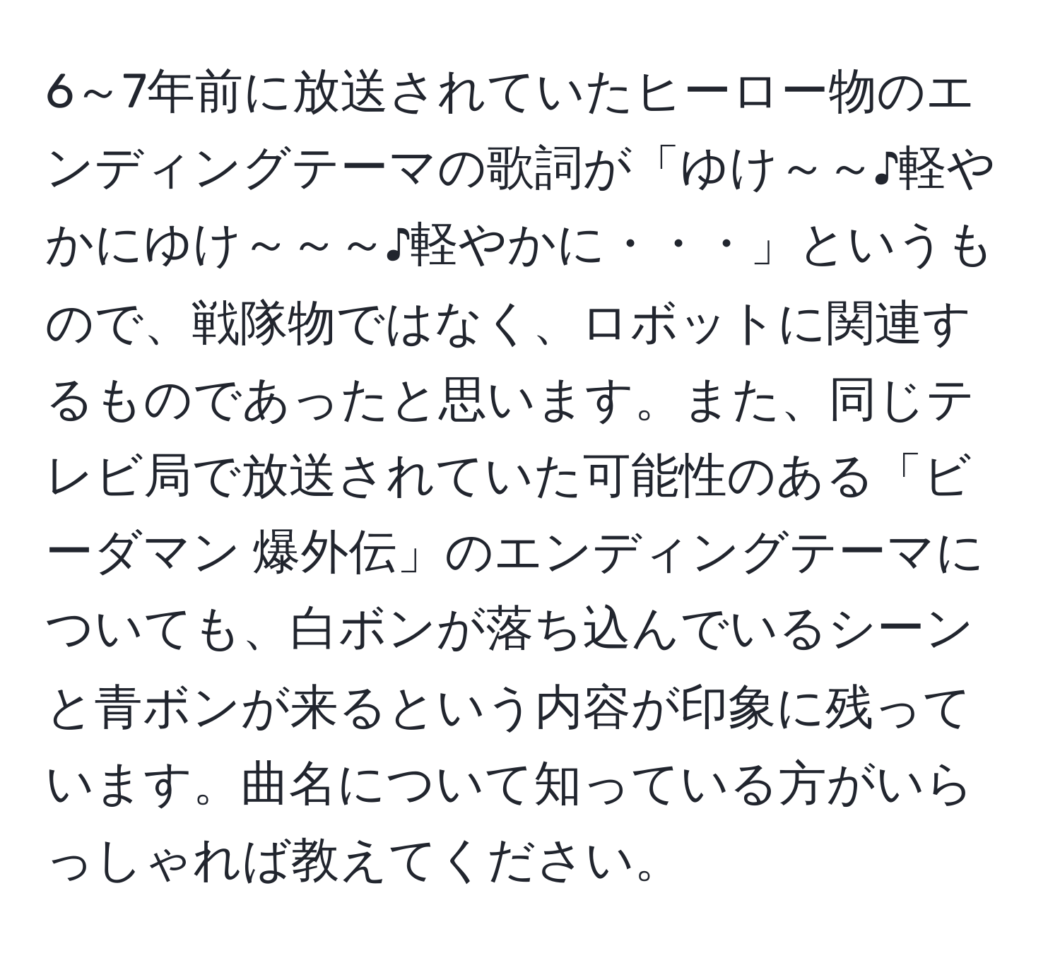 6～7年前に放送されていたヒーロー物のエンディングテーマの歌詞が「ゆけ～～♪軽やかにゆけ～～～♪軽やかに・・・」というもので、戦隊物ではなく、ロボットに関連するものであったと思います。また、同じテレビ局で放送されていた可能性のある「ビーダマン 爆外伝」のエンディングテーマについても、白ボンが落ち込んでいるシーンと青ボンが来るという内容が印象に残っています。曲名について知っている方がいらっしゃれば教えてください。