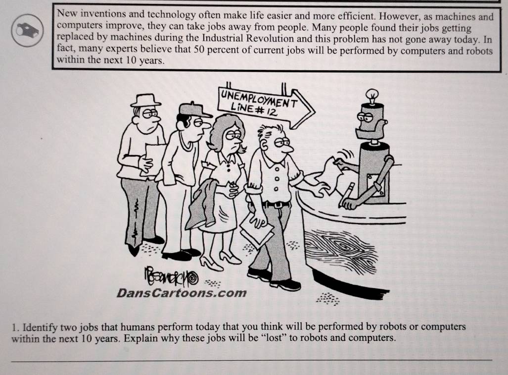 New inventions and technology often make life easier and more efficient. However, as machines and 
computers improve, they can take jobs away from people. Many people found their jobs getting 
replaced by machines during the Industrial Revolution and this problem has not gone away today. In 
fact, many experts believe that 50 percent of current jobs will be performed by computers and robots 
within the next 10 years. 
1. Identify two jobs that humans perform today that you think will be performed by robots or computers 
within the next 10 years. Explain why these jobs will be “lost” to robots and computers. 
_