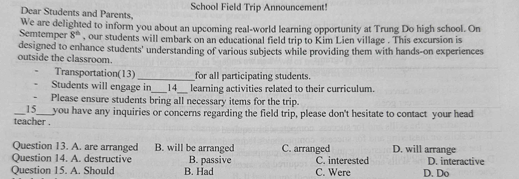 School Field Trip Announcement!
Dear Students and Parents,
We are delighted to inform you about an upcoming real-world learning opportunity at Trung Do high school. On
Semtemper 8^(th) , our students will embark on an educational field trip to Kim Lien village . This excursion is
designed to enhance students' understanding of various subjects while providing them with hands-on experiences
outside the classroom.
Transportation(13) _for all participating students.
Students will engage in_ 14_ learning activities related to their curriculum.
- Please ensure students bring all necessary items for the trip.
15 te you have any inquiries or concerns regarding the field trip, please don't hesitate to contact your head
teacher .
Question 13. A. are arranged B. will be arranged C. arranged D. will arrange
Question 14. A. destructive B. passive C. interested D. interactive
Question 15. A. Should B. Had C. Were D. Do