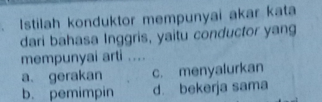 Istilah konduktor mempunyai akar kata
dari bahasa Inggris, yaitu conductor yang
mempunyai arti ....
a gerakan c. menyalurkan
b. pemimpin d. bekerja sama