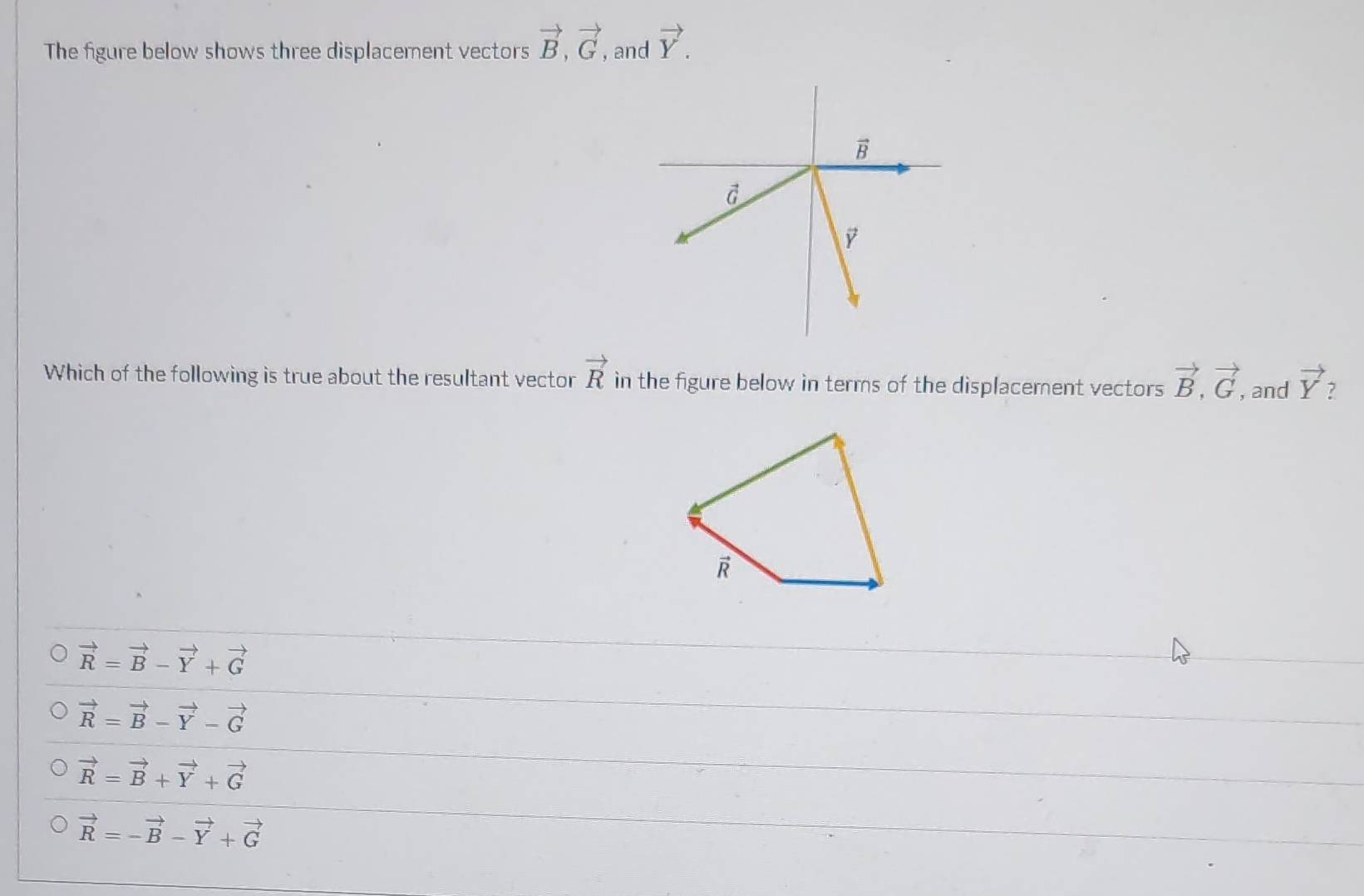 The figure below shows three displacement vectors vector B,vector G , and vector Y.
Which of the following is true about the resultant vector vector R in the figure below in terms of the displacement vectors vector B,vector G , and vector Y 7
vector R=vector B-vector Y+vector G
vector R=vector B-vector Y-vector G
vector R=vector B+vector Y+vector G
vector R=-vector B-vector Y+vector G