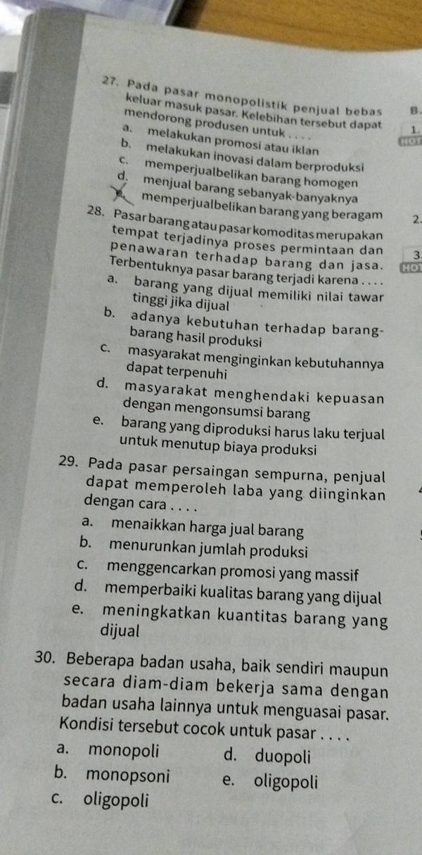 Pada pasar monopolistik penjual bebas B.
keluar masuk pasar. Kelebihan tersebut dapat 1.
mendorong produsen untuk . . . .
a. melakukan promosi atau iklan
HO1
b. melakukan inovasi dalam berproduksi
c. memperjualbelikan barang homogen
d menjual barang sebanyak-banyaknya
memperjualbelikan barang yang beragam 2.
28. Pasar barang atau pasar komoditas merupakan
tempat terjadinya proses permintaan dan 3
penawaran terhadap barang dan jasa. 40
Terbentuknya pasar barang terjadi karena . . . .
a. barang yang dijual memiliki nilai tawar
tinggi jika dijual
b. adanya kebutuhan terhadap barang-
barang hasil produksi
c. masyarakat menginginkan kebutuhannya
dapat terpenuhi
d. masyarakat menghendaki kepuasan
dengan mengonsumsi barang
e. barang yang diproduksi harus laku terjual
untuk menutup biaya produksi
29. Pada pasar persaingan sempurna, penjual
dapat memperoleh laba yang diinginkan
dengan cara . . . .
a. menaikkan harga jual barang
b. menurunkan jumlah produksi
c. menggencarkan promosi yang massif
d. memperbaiki kualitas barang yang dijual
e. meningkatkan kuantitas barang yang
dijual
30. Beberapa badan usaha, baik sendiri maupun
secara diam-diam bekerja sama dengan
badan usaha lainnya untuk menguasai pasar.
Kondisi tersebut cocok untuk pasar . . . .
a. monopoli d. duopoli
b. monopsoni e. oligopoli
c. oligopoli