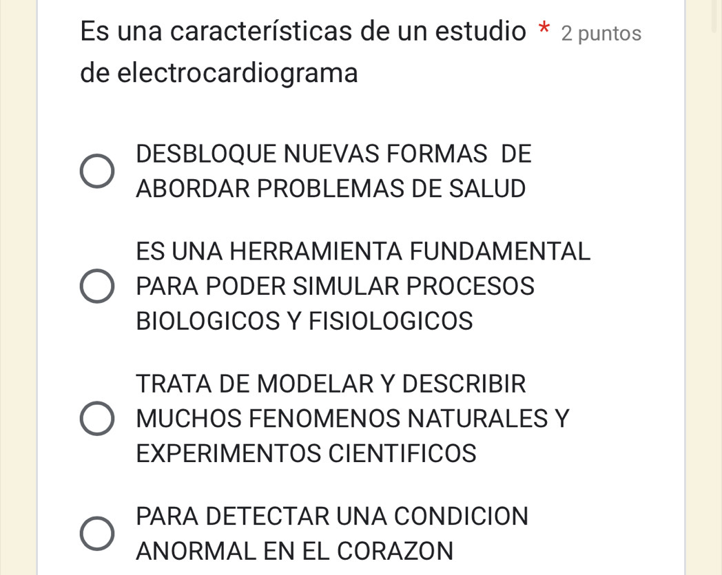 Es una características de un estudio * 2 puntos
de electrocardiograma
DESBLOQUE NUEVAS FORMAS DE
ABORDAR PROBLEMAS DE SALUD
ES UNA HERRAMIENTA FUNDAMENTAL
PARA PODER SIMULAR PROCESOS
BIOLOGICOS Y FISIOLOGICOS
TRATA DE MODELAR Y DESCRIBIR
MUCHOS FENOMENOS NATURALES Y
EXPERIMENTOS CIENTIFICOS
PARA DETECTAR UNA CONDICION
ANORMAL EN EL CORAZON