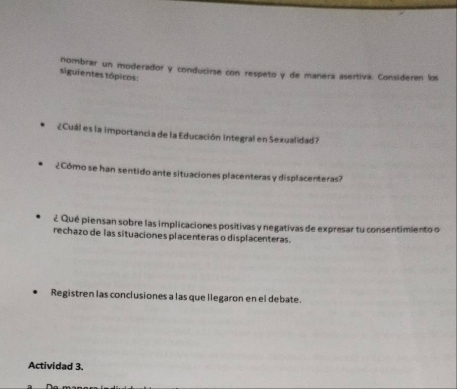 nombrar un moderador y conducirse con respeto y de manera asertiva. Consideren los 
siguientes tópicos: 
¿Cuál es la importancia de la Educación Integral en Sexualidad? 
¿Cómo se han sentido ante situaciones placenteras y displacenteras? 
¿ Qué piensan sobre las implicaciones positivas y negativas de expresar tu consentimiento o 
rechazo de las situaciones placenteras o displacenteras. 
Registren las conclusiones a las que llegaron en el debate. 
Actividad 3.