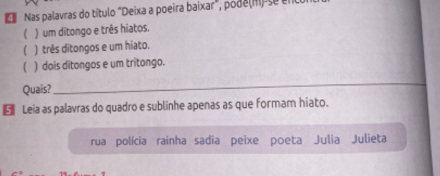 Nas palavras do título "Deixa a poeira baixar", pode(m) se en
( ) um ditongo e três hiatos.
( ) três ditongos e um hiato.
( ) dois ditongos e um tritongo.
Quais?
_
€ Leia as palavras do quadro e sublinhe apenas as que formam hiato.
rua polícia rainha sadia peixe poeta Julia Julieta