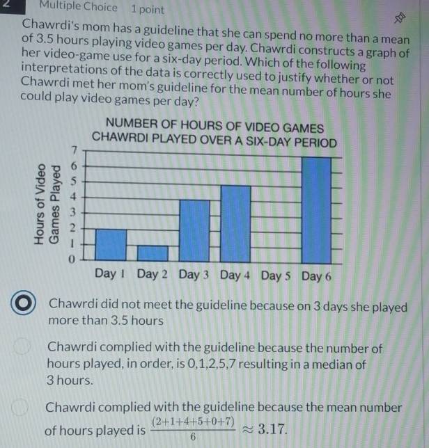 Chawrdi's mom has a guideline that she can spend no more than a mean
of 3.5 hours playing video games per day. Chawrdi constructs a graph of
her video-game use for a six-day period. Which of the following
interpretations of the data is correctly used to justify whether or not
Chawrdi met her mom's guideline for the mean number of hours she
could play video games per day?
Chawrdi did not meet the guideline because on 3 days she played
more than 3.5 hours
Chawrdi complied with the guideline because the number of
hours played, in order, is 0, 1, 2, 5, 7 resulting in a median of
3 hours.
Chawrdi complied with the guideline because the mean number
of hours played is  ((2+1+4+5+0+7))/6 approx 3.17.